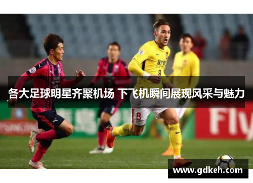 各大足球明星齐聚机场 下飞机瞬间展现风采与魅力