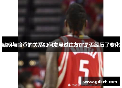 姚明与哈登的关系如何发展过往友谊是否经历了变化 姚明与哈登的关系如何发展过往友谊是否经历了变化