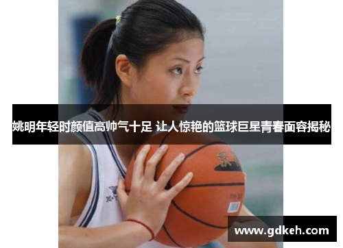 姚明年轻时颜值高帅气十足 让人惊艳的篮球巨星青春面容揭秘 姚明年轻时颜值高帅气十足 让人惊艳的篮球巨星青春面容揭秘