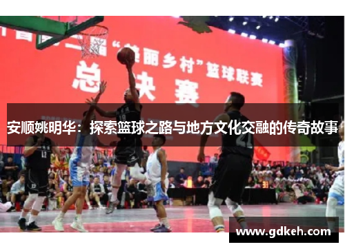 安顺姚明华：探索篮球之路与地方文化交融的传奇故事