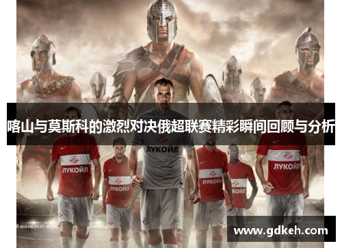 喀山与莫斯科的激烈对决俄超联赛精彩瞬间回顾与分析